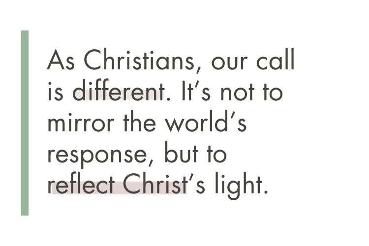 Quote: As Christians, our call is different. It's not to mirror the world's resonse, buut to reflect Christ's light.