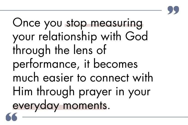 once you stop measuring your relationship with God through the lens of performance, it becomes much easier to connect with Him through prayer in your everyday moments.