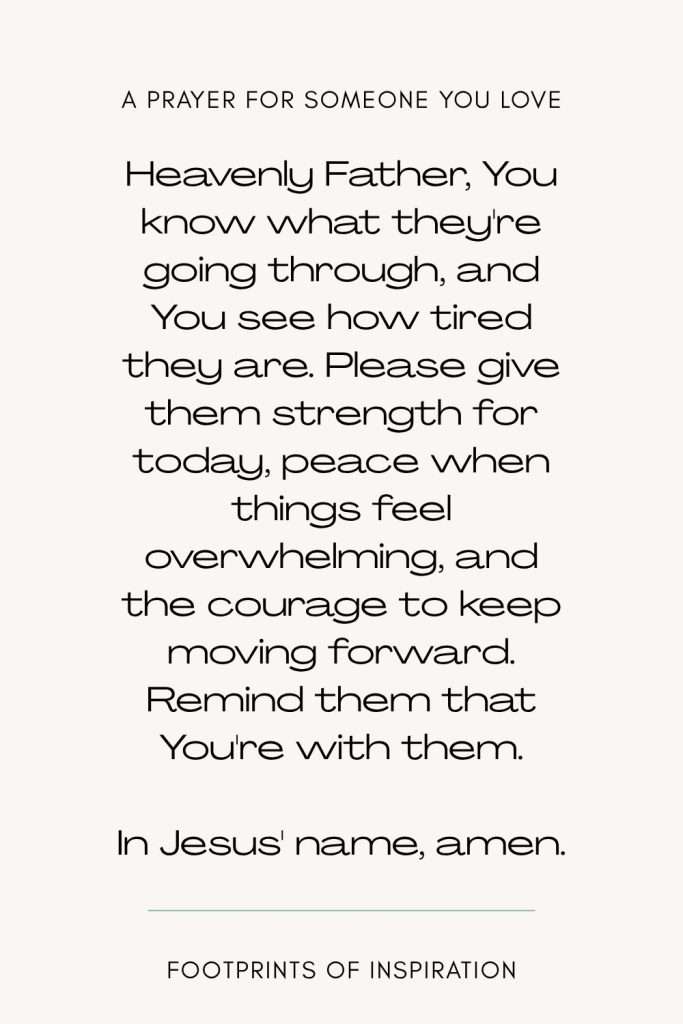 A prayer for someone you love: Heavenly Father, I'm worried about [name], and I don't know how to help them through what they're facing. You know their struggles, even the things they haven't shared with anyone else. Please protect them, guide their decisions, give them a spirit of obedience, and help them recognize the support that's available to them. Give me spiritual wisdom to know how to love them well without trying to control what I can't change. Show me where healthy boundaries are needed, and help me trust You with the parts of their story I don&rsquo;t understand. In Jesus' name, amen.